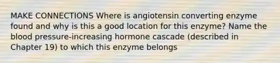 MAKE CONNECTIONS Where is angiotensin converting enzyme found and why is this a good location for this enzyme? Name <a href='https://www.questionai.com/knowledge/k7oXMfj7lk-the-blood' class='anchor-knowledge'>the blood</a> pressure-increasing hormone cascade (described in Chapter 19) to which this enzyme belongs