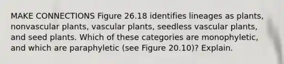 MAKE CONNECTIONS Figure 26.18 identifies lineages as plants, nonvascular plants, vascular plants, seedless vascular plants, and seed plants. Which of these categories are monophyletic, and which are paraphyletic (see Figure 20.10)? Explain.