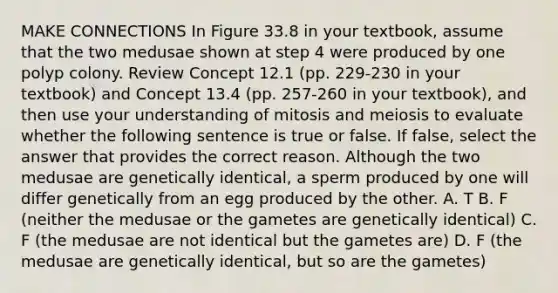 MAKE CONNECTIONS In Figure 33.8 in your textbook, assume that the two medusae shown at step 4 were produced by one polyp colony. Review Concept 12.1 (pp. 229-230 in your textbook) and Concept 13.4 (pp. 257-260 in your textbook), and then use your understanding of mitosis and meiosis to evaluate whether the following sentence is true or false. If false, select the answer that provides the correct reason. Although the two medusae are genetically identical, a sperm produced by one will differ genetically from an egg produced by the other. A. T B. F (neither the medusae or the gametes are genetically identical) C. F (the medusae are not identical but the gametes are) D. F (the medusae are genetically identical, but so are the gametes)