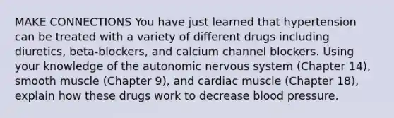 MAKE CONNECTIONS You have just learned that hypertension can be treated with a variety of different drugs including diuretics, beta-blockers, and calcium channel blockers. Using your knowledge of <a href='https://www.questionai.com/knowledge/kMqcwgxBsH-the-autonomic-nervous-system' class='anchor-knowledge'>the autonomic nervous system</a> (Chapter 14), smooth muscle (Chapter 9), and cardiac muscle (Chapter 18), explain how these drugs work to decrease blood pressure.