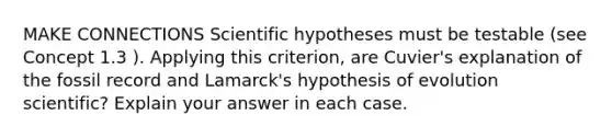 MAKE CONNECTIONS Scientific hypotheses must be testable (see Concept 1.3 ). Applying this criterion, are Cuvier's explanation of the fossil record and Lamarck's hypothesis of evolution scientific? Explain your answer in each case.