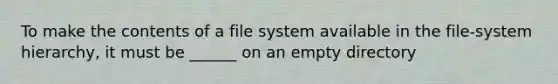 To make the contents of a file system available in the file-system hierarchy, it must be ______ on an empty directory