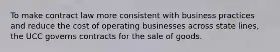 To make contract law more consistent with business practices and reduce the cost of operating businesses across state lines, the UCC governs contracts for the sale of goods.