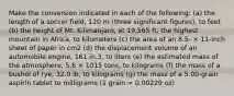 Make the conversion indicated in each of the following: (a) the length of a soccer field, 120 m (three significant figures), to feet (b) the height of Mt. Kilimanjaro, at 19,565 ft, the highest mountain in Africa, to kilometers (c) the area of an 8.5- × 11-inch sheet of paper in cm2 (d) the displacement volume of an automobile engine, 161 in.3, to liters (e) the estimated mass of the atmosphere, 5.6 × 1015 tons, to kilograms (f) the mass of a bushel of rye, 32.0 lb, to kilograms (g) the mass of a 5.00-grain aspirin tablet to milligrams (1 grain = 0.00229 oz)