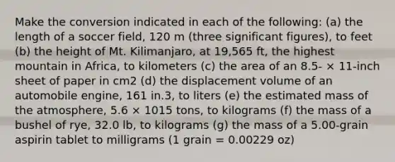 Make the conversion indicated in each of the following: (a) the length of a soccer field, 120 m (three significant figures), to feet (b) the height of Mt. Kilimanjaro, at 19,565 ft, the highest mountain in Africa, to kilometers (c) the area of an 8.5- × 11-inch sheet of paper in cm2 (d) the displacement volume of an automobile engine, 161 in.3, to liters (e) the estimated mass of the atmosphere, 5.6 × 1015 tons, to kilograms (f) the mass of a bushel of rye, 32.0 lb, to kilograms (g) the mass of a 5.00-grain aspirin tablet to milligrams (1 grain = 0.00229 oz)