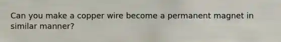 Can you make a copper wire become a permanent magnet in similar manner?