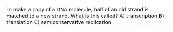 To make a copy of a DNA molecule, half of an old strand is matched to a new strand. What is this called? A) transcription B) translation C) semiconservative replication