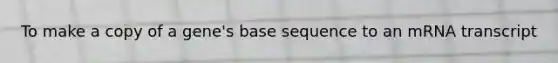 To make a copy of a gene's base sequence to an mRNA transcript