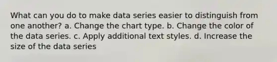 What can you do to make data series easier to distinguish from one another? a. Change the chart type. b. Change the color of the data series. c. Apply additional text styles. d. Increase the size of the data series