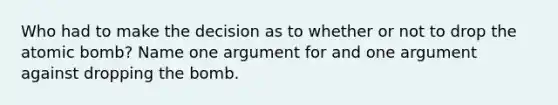 Who had to make the decision as to whether or not to drop the atomic bomb? Name one argument for and one argument against dropping the bomb.