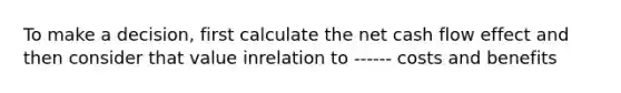 To make a decision, first calculate the net <a href='https://www.questionai.com/knowledge/kXoqoBRFeQ-cash-flow' class='anchor-knowledge'>cash flow</a> effect and then consider that value inrelation to ------ costs and benefits