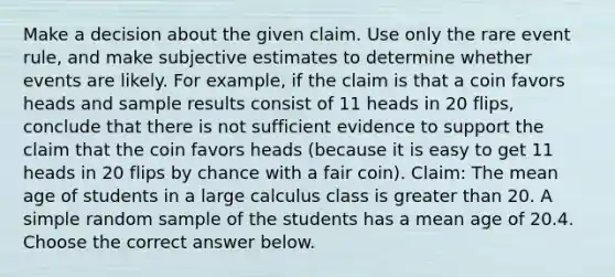 Make a decision about the given claim. Use only the rare event​ rule, and make subjective estimates to determine whether events are likely. For​ example, if the claim is that a coin favors heads and sample results consist of 11 heads in 20​ flips, conclude that there is not sufficient evidence to support the claim that the coin favors heads​ (because it is easy to get 11 heads in 20 flips by chance with a fair​ coin). ​Claim: The mean age of students in a large calculus class is <a href='https://www.questionai.com/knowledge/ktgHnBD4o3-greater-than' class='anchor-knowledge'>greater than</a> 20. A simple random sample of the students has a mean age of 20.4. Choose the correct answer below.