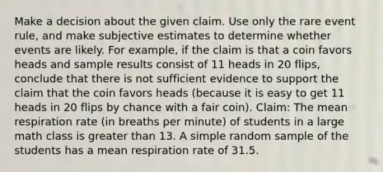 Make a decision about the given claim. Use only the rare event​ rule, and make subjective estimates to determine whether events are likely. For​ example, if the claim is that a coin favors heads and sample results consist of 11 heads in 20​ flips, conclude that there is not sufficient evidence to support the claim that the coin favors heads​ (because it is easy to get 11 heads in 20 flips by chance with a fair​ coin). Claim: The mean respiration rate (in breaths per minute) of students in a large math class is greater than 13. A simple random sample of the students has a mean respiration rate of 31.5.