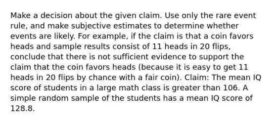 Make a decision about the given claim. Use only the rare event​ rule, and make subjective estimates to determine whether events are likely. For​ example, if the claim is that a coin favors heads and sample results consist of 11 heads in 20​ flips, conclude that there is not sufficient evidence to support the claim that the coin favors heads​ (because it is easy to get 11 heads in 20 flips by chance with a fair​ coin). ​Claim: The mean IQ score of students in a large math class is greater than 106. A simple random sample of the students has a mean IQ score of 128.8.