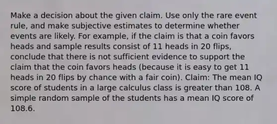 Make a decision about the given claim. Use only the rare event​ rule, and make subjective estimates to determine whether events are likely. For​ example, if the claim is that a coin favors heads and sample results consist of 11 heads in 20​ flips, conclude that there is not sufficient evidence to support the claim that the coin favors heads​ (because it is easy to get 11 heads in 20 flips by chance with a fair​ coin). ​Claim: The mean IQ score of students in a large calculus class is <a href='https://www.questionai.com/knowledge/ktgHnBD4o3-greater-than' class='anchor-knowledge'>greater than</a> 108. A simple random sample of the students has a mean IQ score of 108.6.