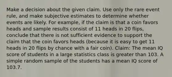 Make a decision about the given claim. Use only the rare event​ rule, and make subjective estimates to determine whether events are likely. For​ example, if the claim is that a coin favors heads and sample results consist of 11 heads in 20​ flips, conclude that there is not sufficient evidence to support the claim that the coin favors heads​ (because it is easy to get 11 heads in 20 flips by chance with a fair​ coin). ​Claim: The mean IQ score of students in a large statistics class is greater than 103. A simple random sample of the students has a mean IQ score of 103.7.