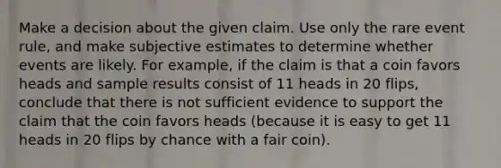 Make a decision about the given claim. Use only the rare event​ rule, and make subjective estimates to determine whether events are likely. For​ example, if the claim is that a coin favors heads and sample results consist of 11 heads in 20​ flips, conclude that there is not sufficient evidence to support the claim that the coin favors heads​ (because it is easy to get 11 heads in 20 flips by chance with a fair​ coin).