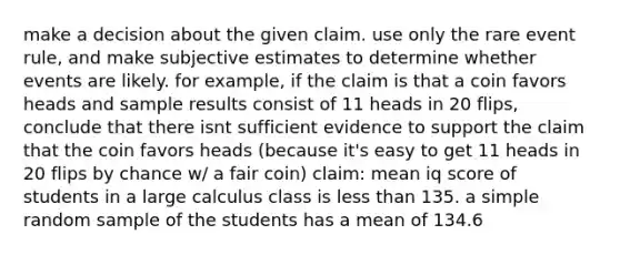 make a decision about the given claim. use only the rare event rule, and make subjective estimates to determine whether events are likely. for example, if the claim is that a coin favors heads and sample results consist of 11 heads in 20 flips, conclude that there isnt sufficient evidence to support the claim that the coin favors heads (because it's easy to get 11 heads in 20 flips by chance w/ a fair coin) claim: mean iq score of students in a large calculus class is <a href='https://www.questionai.com/knowledge/k7BtlYpAMX-less-than' class='anchor-knowledge'>less than</a> 135. a simple random sample of the students has a mean of 134.6