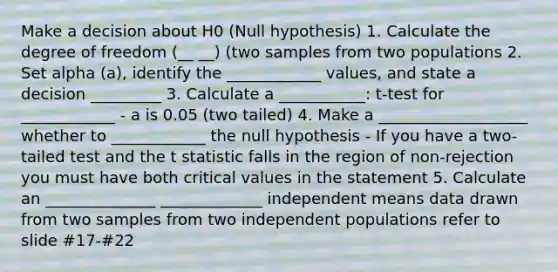 Make a decision about H0 (Null hypothesis) 1. Calculate the degree of freedom (__ __) (two samples from two populations 2. Set alpha (a), identify the ____________ values, and state a decision _________ 3. Calculate a ___________: t-test for ____________ - a is 0.05 (two tailed) 4. Make a ___________________ whether to ____________ the null hypothesis - If you have a two-tailed test and the t statistic falls in the region of non-rejection you must have both critical values in the statement 5. Calculate an ______________ _____________ independent means data drawn from two samples from two independent populations refer to slide #17-#22