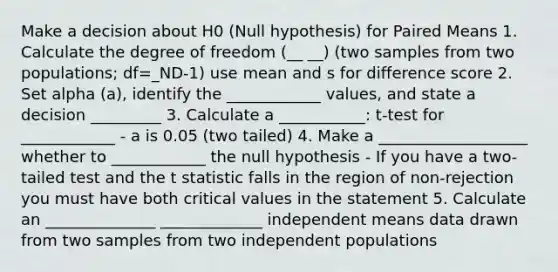 Make a decision about H0 (Null hypothesis) for Paired Means 1. Calculate the degree of freedom (__ __) (two samples from two populations; df=_ND-1) use mean and s for difference score 2. Set alpha (a), identify the ____________ values, and state a decision _________ 3. Calculate a ___________: t-test for ____________ - a is 0.05 (two tailed) 4. Make a ___________________ whether to ____________ the null hypothesis - If you have a two-tailed test and the t statistic falls in the region of non-rejection you must have both critical values in the statement 5. Calculate an ______________ _____________ independent means data drawn from two samples from two independent populations