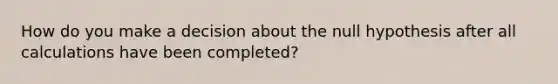 How do you make a decision about the null hypothesis after all calculations have been completed?