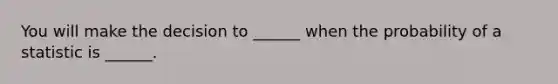 You will make the decision to ______ when the probability of a statistic is ______.