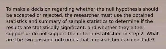 To make a decision regarding whether the null hypothesis should be accepted or rejected, the researcher must use the obtained statistics and summary of sample statistics to determine if the results are statistically significant, and whether they either support or do not support the criteria established in step 2. What are the two possible outcomes that a researcher can conclude?