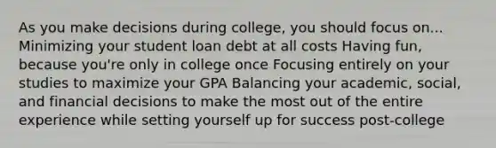 As you make decisions during college, you should focus on... Minimizing your student loan debt at all costs Having fun, because you're only in college once Focusing entirely on your studies to maximize your GPA Balancing your academic, social, and financial decisions to make the most out of the entire experience while setting yourself up for success post-college