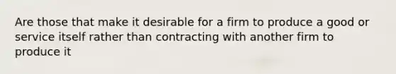 Are those that make it desirable for a firm to produce a good or service itself rather than contracting with another firm to produce it