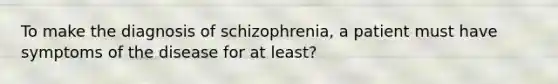 To make the diagnosis of schizophrenia, a patient must have symptoms of the disease for at least?