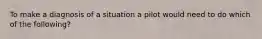 To make a diagnosis of a situation a pilot would need to do which of the following?