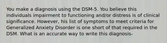 You make a diagnosis using the DSM-5. You believe this individuals impairment to functioning and/or distress is of clinical significance. However, his list of symptoms to meet criteria for Generalized Anxiety Disorder is one short of that required in the DSM. What is an accurate way to write this diagnosis-