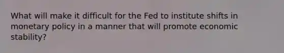 What will make it difficult for the Fed to institute shifts in monetary policy in a manner that will promote economic stability?