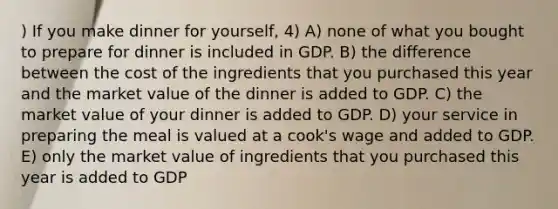 ) If you make dinner for yourself, 4) A) none of what you bought to prepare for dinner is included in GDP. B) the difference between the cost of the ingredients that you purchased this year and the market value of the dinner is added to GDP. C) the market value of your dinner is added to GDP. D) your service in preparing the meal is valued at a cook's wage and added to GDP. E) only the market value of ingredients that you purchased this year is added to GDP