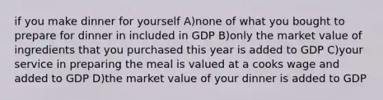 if you make dinner for yourself A)none of what you bought to prepare for dinner in included in GDP B)only the market value of ingredients that you purchased this year is added to GDP C)your service in preparing the meal is valued at a cooks wage and added to GDP D)the market value of your dinner is added to GDP