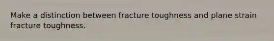 Make a distinction between fracture toughness and plane strain fracture toughness.