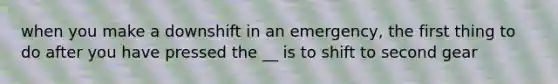 when you make a downshift in an emergency, the first thing to do after you have pressed the __ is to shift to second gear