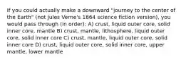 If you could actually make a downward "journey to the center of the Earth" (not Jules Verne's 1864 science fiction version), you would pass through (in order): A) crust, liquid outer core, solid inner core, mantle B) crust, mantle, lithosphere, liquid outer core, solid inner core C) crust, mantle, liquid outer core, solid inner core D) crust, liquid outer core, solid inner core, upper mantle, lower mantle