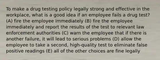 To make a drug testing policy legally strong and effective in the workplace, what is a good idea if an employee fails a drug test? (A) fire the employee immediately (B) fire the employee immediately and report the results of the test to relevant law enforcement authorities (C) warn the employee that if there is another failure, it will lead to serious problems (D) allow the employee to take a second, high-quality test to eliminate false positive readings (E) all of the other choices are fine legally