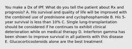 You make a Dx of IPF. What do you tell the patient about Rx and prognosis? A. His survival and quality of life will be improved with the combined use of prednisone and cyclophosphamide B. His 5-year survival is less than 10% C. Single lung-transplantation should be considered if he continues to exhibit clinical deterioration while on medical therapy D. Interferon gamma has been shown to improve survival in all patients with this disease E. Glucocorticosteroids alone are the best treatment