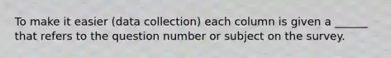 To make it easier (data collection) each column is given a ______ that refers to the question number or subject on the survey.