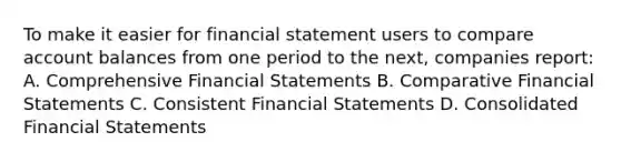 To make it easier for financial statement users to compare account balances from one period to the next, companies report: A. Comprehensive Financial Statements B. Comparative Financial Statements C. Consistent Financial Statements D. Consolidated Financial Statements