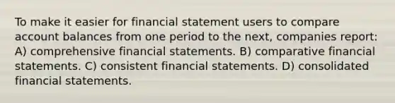 To make it easier for financial statement users to compare account balances from one period to the next, companies report: A) comprehensive financial statements. B) comparative financial statements. C) consistent financial statements. D) consolidated financial statements.