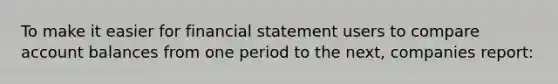 To make it easier for financial statement users to compare account balances from one period to the next, companies report: