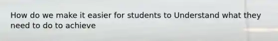 How do we make it easier for students to Understand what they need to do to achieve