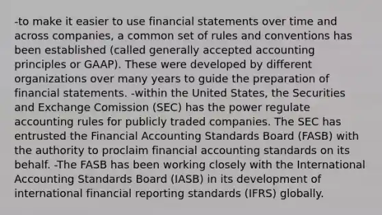 -to make it easier to use financial statements over time and across companies, a common set of rules and conventions has been established (called generally accepted accounting principles or GAAP). These were developed by different organizations over many years to guide the preparation of financial statements. -within the United States, the Securities and Exchange Comission (SEC) has the power regulate accounting rules for publicly traded companies. The SEC has entrusted the Financial Accounting Standards Board (FASB) with the authority to proclaim financial accounting standards on its behalf. -The FASB has been working closely with the International Accounting Standards Board (IASB) in its development of international financial reporting standards (IFRS) globally.