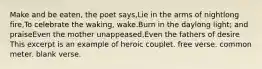 Make and be eaten, the poet says,Lie in the arms of nightlong fire,To celebrate the waking, wake.Burn in the daylong light; and praiseEven the mother unappeased,Even the fathers of desire This excerpt is an example of heroic couplet. free verse. common meter. blank verse.