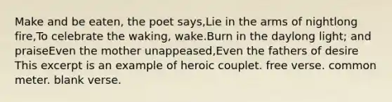 Make and be eaten, the poet says,Lie in the arms of nightlong fire,To celebrate the waking, wake.Burn in the daylong light; and praiseEven the mother unappeased,Even the fathers of desire This excerpt is an example of heroic couplet. free verse. common meter. blank verse.