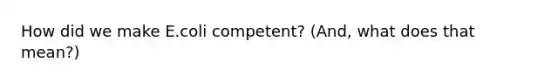 How did we make E.coli competent? (And, what does that mean?)