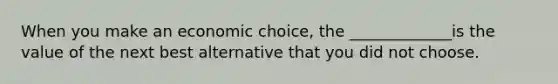 When you make an economic choice, the _____________is the value of the next best alternative that you did not choose.